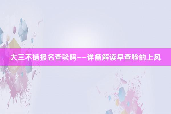 大三不错报名查验吗——详备解读早查验的上风