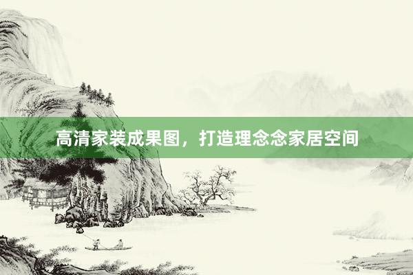 高清家装成果图，打造理念念家居空间